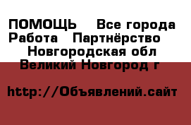 ПОМОЩЬ  - Все города Работа » Партнёрство   . Новгородская обл.,Великий Новгород г.